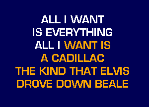 ALL I WANT
IS EVERYTHING
ALL I WANT IS
A CADILLAC
THE KIND THAT ELVIS
DROVE DOWN BEALE