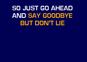 SO JUST GO AHEAD
AND SAY GOODBYE
BUT DONW LIE