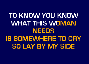 TO KNOW YOU KNOW
WHAT THIS WOMAN
NEEDS
IS SOMEINHERE T0 CRY
SO LAY BY MY SIDE