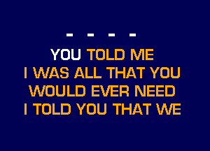 YOU TOLD ME
I WAS ALL THAT YOU
WOULD EVER NEED
I TOLD YOU THAT WE