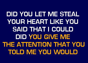 DID YOU LET ME STEAL
YOUR HEART LIKE YOU
SAID THAT I COULD
DID YOU GIVE ME
THE ATTENTION THAT YOU
TOLD ME YOU WOULD