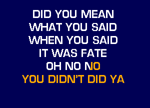 DID YOU MEAN
WHAT YOU SAID
WHEN YOU SAID

IT WAS FATE
OH N0 N0
YOU DIDN'T DID YA