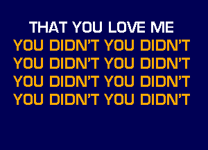 THAT YOU LOVE ME
YOU DIDN'T YOU DIDN'T
YOU DIDN'T YOU DIDN'T
YOU DIDN'T YOU DIDN'T
YOU DIDN'T YOU DIDN'T