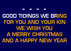 GOOD TIDINGS WE BRING
FOR YOU AND YOUR KIN
WE WISH YOU
A MERRY CHRISTMAS
AND A HAPPY NEW YEAR