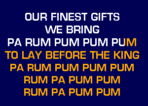 OUR FINEST GIFTS
WE BRING
PA RUM PUM PUM PUM

T0 LAY BEFORE THE KING
PA RUM PUM PUM PUM
RUM PA PUM PUM
RUM PA PUM PUM