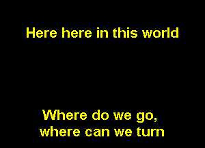 Here here in this world

Where do we go,
where can we turn