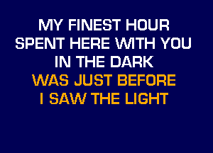 MY FINEST HOUR
SPENT HERE WITH YOU
IN THE DARK
WAS JUST BEFORE
I SAW THE LIGHT