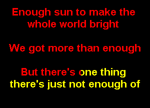 Enough sun to make the
whole world bright

We got more than enough

But there's one thing
there's just not enough of
