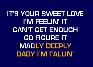 ITS YOUR SWEET LOVE
I'M FEELIM IT
CAN'T GET ENOUGH
GO FIGURE IT
MADLY DEEPLY
BABY I'M FALLIM