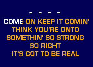 COME ON KEEP IT COMIM
THINK YOU'RE ONTO
SOMETHIN' SO STRONG
SO RIGHT
ITS GOT TO BE REAL