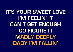 ITS YOUR SWEET LOVE
I'M FEELIM IT
CAN'T GET ENOUGH
GO FIGURE IT
MADLY DEEPLY
BABY I'M FALLIM