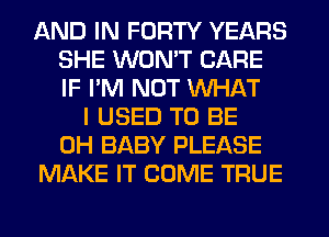 AND IN FORTY YEARS
SHE WON'T CARE
IF PM NUT WHAT

I USED TO BE
CH BABY PLEASE
MAKE IT COME TRUE