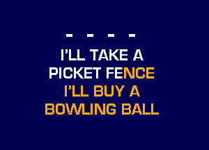 PLL TAKE A
PICKET FENCE

I'LL BUY A
BOWLING BALL