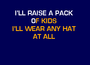 I'LL RAISE A PACK
OF KIDS
I'LL WEAR ANY HAT

AT ALL