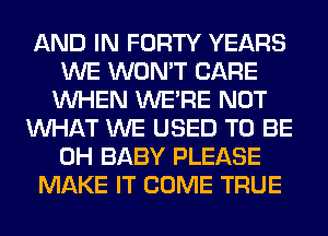 AND IN FORTY YEARS
WE WON'T CARE
WHEN WERE NOT
WHAT WE USED TO BE
0H BABY PLEASE
MAKE IT COME TRUE