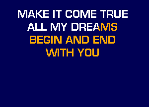 MAKE IT COME TRUE
ALL MY DREAMS
BEGIN AND END

WITH YOU