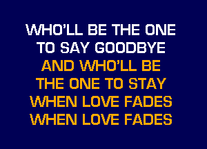 WHD'LL BE THE ONE
TO SAY GOODBYE
AND VVHCYLL BE
THE ONE TO STAY
WHEN LOVE FADES
WHEN LOVE FADES