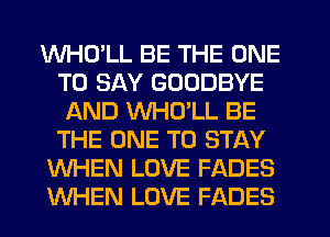 WHD'LL BE THE ONE
TO SAY GOODBYE
AND VVHULL BE
THE ONE TO STAY
WHEN LOVE FADES
WHEN LOVE FADES