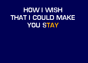 HOWI WISH
THAT I COULD MAKE
YOU STAY