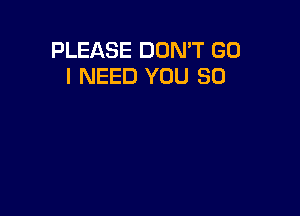 PLEASE DON'T GO
I NEED YOU SO