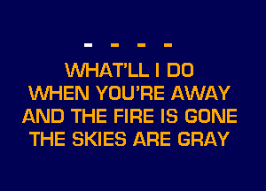 VVHAT'LL I DO
WHEN YOU'RE AWAY
AND THE FIRE IS GONE
THE SKIES ARE GRAY