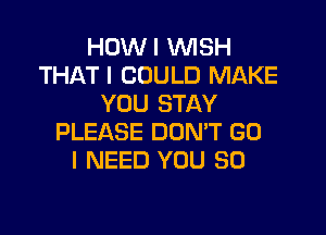 HOWI WISH
THAT I COULD MAKE
YOU STAY

PLEASE DON'T G0
I NEED YOU SO