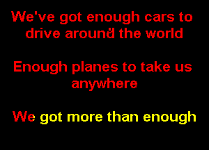 We've got enough cars to
drive arounc'i the world

Enough planes to take us
anywhere

We got more than enough
