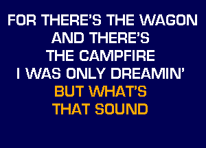 FOR THERE'S THE WAGON
AND THERE'S
THE CAMPFIRE
I WAS ONLY DREAMIN'
BUT WHATS
THAT SOUND