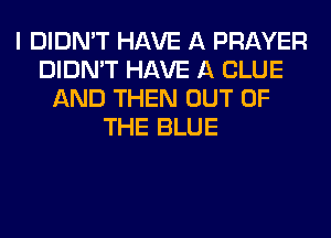 I DIDN'T HAVE A PRAYER
DIDN'T HAVE A CLUE
AND THEN OUT OF
THE BLUE