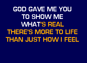 GOD GAVE ME YOU
TO SHOW ME
WHATS REAL

THERE'S MORE TO LIFE
THAN JUST HOWI FEEL