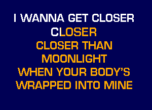 I WANNA GET CLOSER

CLOSER
CLOSER THAN
MOONLIGHT
WHEN YOUR BODY'S
WRAPPED INTO MINE
