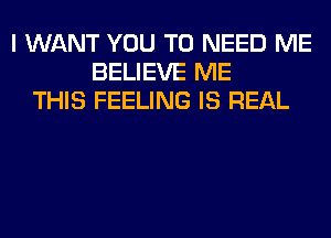 I WANT YOU TO NEED ME
BELIEVE ME
THIS FEELING IS REAL