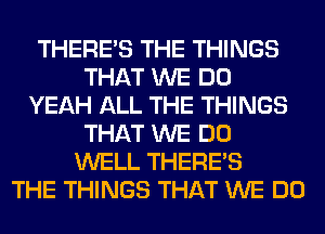 THERE'S THE THINGS
THAT WE DO
YEAH ALL THE THINGS
THAT WE DO
WELL THERE'S
THE THINGS THAT WE DO