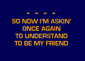 30 NOW I'M ASKIN'
ONCE AGAIN
TO UNDERSTAND
TO BE MY FRIEND