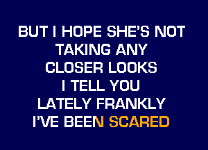 BUT I HOPE SHE'S NOT
TAKING ANY
CLOSER LOOKS
I TELL YOU
LATELY FRANKLY
I'VE BEEN SCARED