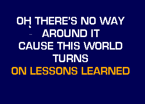 0H THERE'S NO WAY
AROUND IT
CAUSE THIS WORLD
TURNS
0N LESSONS LEARNED