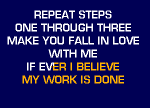 REPEAT STEPS
ONE THROUGH THREE
MAKE YOU FALL IN LOVE
WITH ME
IF EVER I BELIEVE
MY WORK IS DONE