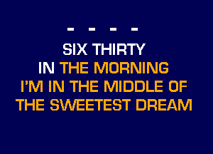 SIX THIRTY
IN THE MORNING
I'M IN THE MIDDLE OF
THE SWEETEST DREAM