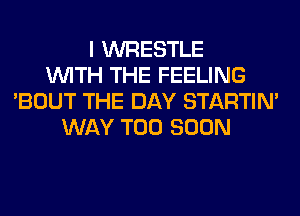 I WRESTLE
WITH THE FEELING
'BOUT THE DAY STARTIM
WAY TOO SOON