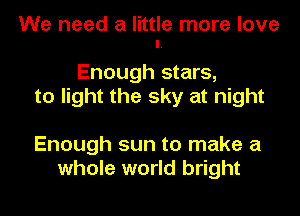 We need a little more love
I.

Enough stars,
to light the sky at night

Enough sun to make a
whole world bright