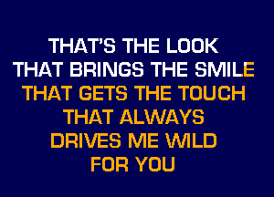 THAT'S THE LOOK
THAT BRINGS THE SMILE
THAT GETS THE TOUCH
THAT ALWAYS
DRIVES ME WILD
FOR YOU