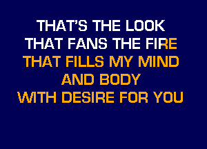 THATS THE LOOK
THAT FANS THE FIRE
THAT FILLS MY MIND

AND BODY
WTH DESIRE FOR YOU