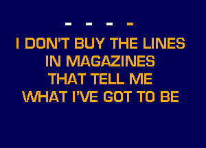 I DON'T BUY THE LINES
IN MAGAZINES
THAT TELL ME

WHAT I'VE GOT TO BE