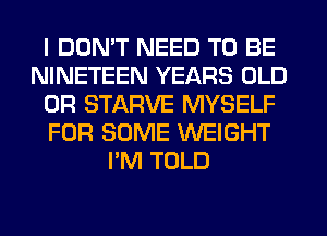 I DON'T NEED TO BE
NINETEEN YEARS OLD
0R STARVE MYSELF
FOR SOME WEIGHT
I'M TOLD