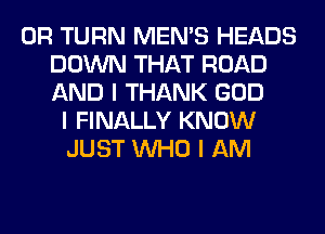 0R TURN MEN'S HEADS
DOWN THAT ROAD
AND I THANK GOD
I FINALLY KNOW
JUST INHO I AM