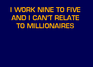 I WORK NINE T0 FIVE
AND I CAN'T RELATE
T0 MILLIONAIRES
