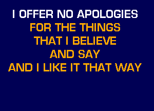 I OFFER N0 APOLOGIES
FOR THE THINGS
THAT I BELIEVE
AND SAY
AND I LIKE IT THAT WAY