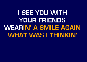 I SEE YOU WITH
YOUR FRIENDS
WEARIM A SMILE AGAIN
WHAT WAS I THINKIM