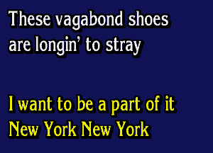 These vagabond shoes
are longine to stray

lwant to be a part of it
New York New York