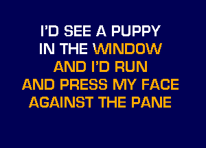 I'D SEE A PUPPY
IN THE WINDOW
AND I'D RUN
AND PRESS MY FACE
AGAINST THE PANE